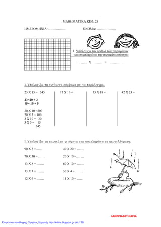 ΜΑΘΗΜΑΤΙΚΑ ΚΕΦ. 28
ΗΜΕΡΟΜΗΝΙΑ: ……………. ΟΝΟΜΑ: ………………
1. Υπολογίζω τον αριθμό των τετραγώνων
και συμπληρώνω την παρακάτω ισότητα:
……. Χ ……… = ………….
2.Υπολογίζω τα γινόμενα σύμφωνα με το παράδειγμα:
23 Χ 15 = 345 17 Χ 16 = 35 Χ 18 = 42 Χ 23 =
23=20 + 3
15= 10 + 5
20 Χ 10 =200
20 Χ 5 = 100
3 Χ 10 = 30
3 Χ 5 = 15
345
3.Υπολογίζω τα παρακάτω γινόμενα και συμπληρώνω τα αποτελέσματα:
90 Χ 5 =…… 40 Χ 20 = ……
70 Χ 30 = …… 20 Χ 10 =…….
13 Χ 8 = ……. 60 Χ 10 = ……
33 Χ 3 = ……. 50 Χ 4 = …….
12 Χ 9 = ……. 11 Χ 10 = …..
ΛΑΜΠΡΙΑΔΟΥ ΜΑΡΙΑ
Επιμέλεια επανάληψης: Χρήστος Χαρμπής http://kritiria.blogspot.gr σελ.176
 