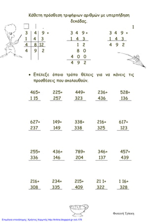 Κάθετη πρόσθεση τριψήφιων αριθμών με υπερπήδηση
δεκάδας.
. 1
3 4 9 + 3 4 9 + 3 4 9 +
1 4 3 1 4 3 1 4 3
4 8 12 1 2 4 9 2
4 9 2 8 0
4 0 0
4 9 2
• Επέλεξε όποιο τρόπο θέλεις για να κάνεις τις
προσθέσεις που ακολουθούν.
465+ 225+ 449+ 236+ 528+
1 15 257 323 436 136
627+ 149+ 338+ 216+ 617+
237 149 338 325 123
255+ 436+ 789+ 346+ 457+
336 146 204 137 439
216+ 234+ 215+ 21 1+ 1 16+
308 335 409 322 328
Φωτεινή Τρίκκη
Επιμέλεια επανάληψης: Χρήστος Χαρμπής http://kritiria.blogspot.gr σελ.178
 
