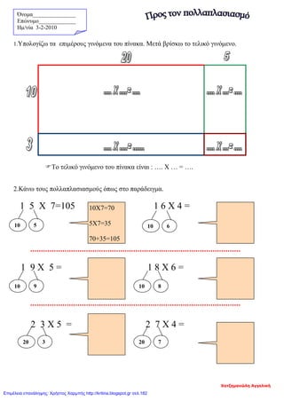 Όνομα_______________
Επώνυμο_____________
Hμ/νία 3-2-2010
1.Υπολογίζω τα επιμέρους γινόμενα του πίνακα. Μετά βρίσκω το τελικό γινόμενο.
Το τελικό γινόμενο του πίνακα είναι : …. Χ … = ….
2.Κάνω τους πολλαπλασιασμούς όπως στο παράδειγμα.
1 5 X 7=105 1 6 Χ 4 =
1 9 Χ 5 = 1 8 Χ 6 =
2 3 Χ 5 = 2 7 Χ 4 =
10 5
10Χ7=70
5Χ7=35
70+35=105
10 6
10 9 10 8
20 720 3
Χατζημανώλη Αγγελική
Επιμέλεια επανάληψης: Χρήστος Χαρμπής http://kritiria.blogspot.gr σελ.182
 