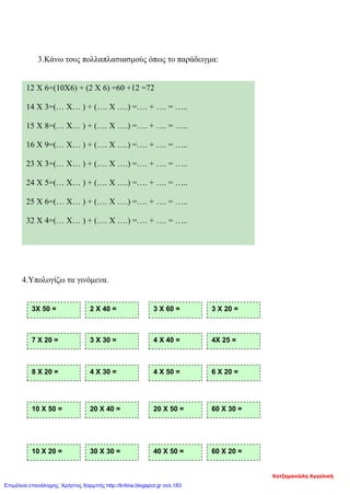 3.Κάνω τους πολλαπλασιασμούς όπως το παράδειγμα:
4.Υπολογίζω τα γινόμενα.
12 Χ 6=(10Χ6) + (2 Χ 6) =60 +12 =72
14 Χ 3=(… Χ… ) + (…. Χ ….) =…. + …. = …..
15 Χ 8=(… Χ… ) + (…. Χ ….) =…. + …. = …..
16 Χ 9=(… Χ… ) + (…. Χ ….) =…. + …. = …..
23 Χ 3=(… Χ… ) + (…. Χ ….) =…. + …. = …..
24 Χ 5=(… Χ… ) + (…. Χ ….) =…. + …. = …..
25 Χ 6=(… Χ… ) + (…. Χ ….) =…. + …. = …..
32 Χ 4=(… Χ… ) + (…. Χ ….) =…. + …. = …..
3Χ 50 = 2 Χ 40 = 3 Χ 60 = 3 Χ 20 =
7 Χ 20 = 3 Χ 30 = 4 Χ 40 = 4Χ 25 =
8 Χ 20 = 4 Χ 30 = 4 Χ 50 = 6 Χ 20 =
10 Χ 20 = 30 Χ 30 = 40 Χ 50 = 60 Χ 20 =
10 Χ 50 = 20 Χ 40 = 20 Χ 50 = 60 Χ 30 =
Χατζημανώλη Αγγελική
Επιμέλεια επανάληψης: Χρήστος Χαρμπής http://kritiria.blogspot.gr σελ.183
 
