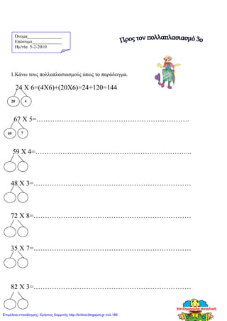 Όνομα_______________
Επώνυμο_____________
Hμ/νία 5-2-2010
1.Κάνω τους πολλαπλασιασμούς όπως το παράδειγμα.
24 Χ 6=(4Χ6)+(20Χ6)=24+120=144
67 Χ 5=………………………………………………………….
59 Χ 4=…………………………………………………………...
48 Χ 3=……………………………………………………………
72 Χ 8=……………………………………………………………
35 Χ 7=……………………………………………………………
82 Χ 3=……………………………………………………………
20 4
60 7
Χατζημανώλη Αγγελική
Επιμέλεια επανάληψης: Χρήστος Χαρμπής http://kritiria.blogspot.gr σελ.186
 