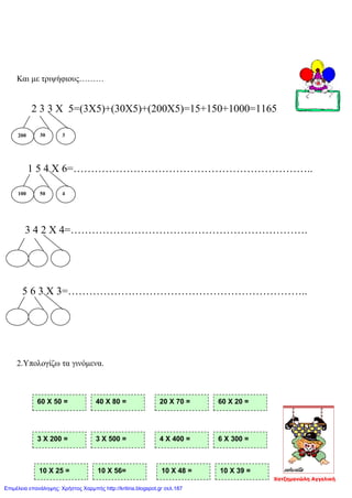 Και με τριψήφιους………
2 3 3 Χ 5=(3Χ5)+(30Χ5)+(200Χ5)=15+150+1000=1165
1 5 4 Χ 6=…………………………………………………………..
3 4 2 Χ 4=………………………………………………………….
5 6 3 Χ 3=…………………………………………………………..
2.Υπολογίζω τα γινόμενα.
200 30 3
100 50 4
10 Χ 25 = 10 Χ 56= 10 Χ 48 = 10 Χ 39 =
3 Χ 200 = 3 Χ 500 = 4 Χ 400 = 6 Χ 300 =
60 Χ 50 = 40 Χ 80 = 20 Χ 70 = 60 Χ 20 =
Χατζημανώλη Αγγελική
Επιμέλεια επανάληψης: Χρήστος Χαρμπής http://kritiria.blogspot.gr σελ.187
 