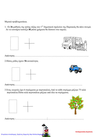 Μερικά προβληματάκια.
1. Οι 36 μαθητές της τρίτης τάξης του 1ου
δημοτικού σχολείου της Παροικιάς θα πάνε σινεμά.
Αν το εισιτήριο κοστίζει 8€,πόσα χρήματα θα δώσουν στο ταμείο;
Απάντηση:…………………………………………………………………………………….
2.Πόσες ρόδες έχουν 56 αυτοκίνητα;
Απάντηση:……………………………………………………………………………..
3.Ένας γεωργός έχει 6 στρέμματα με πορτοκαλιές.Από το κάθε στρέμμα μάζεψε 75 κιλά
πορτοκάλια.Πόσα κιλά πορτοκάλια μάζεψε από όλα τα στρέμματα;
Απάντηση :………………………………………………………………………………
Χατζημανώλη Αγγελική
Επιμέλεια επανάληψης: Χρήστος Χαρμπής http://kritiria.blogspot.gr σελ.191
 
