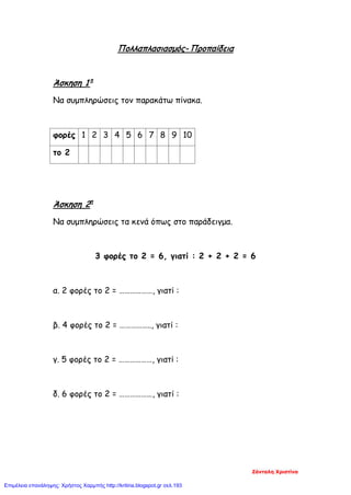 Πολλαπλασιασμός- Προπαίδεια
Άσκηση 1 η
Να συμπληρώσεις τον παρακάτω πίνακα.
φορές 1 2 3 4 5 6 7 8 9 10
το 2
Άσκηση 2η
Να συμπληρώσεις τα κενά όπως στο παράδειγμα.
3 φορές το 2 = 6, γιατί : 2 + 2 + 2 = 6
α. 2 φορές το 2 = ………………, γιατί :
β. 4 φορές το 2 = …………….., γιατί :
γ. 5 φορές το 2 = ………………, γιατί :
δ. 6 φορές το 2 = ………………, γιατί :
Ζάνταλη Χριστίνα
Επιμέλεια επανάληψης: Χρήστος Χαρμπής http://kritiria.blogspot.gr σελ.193
 