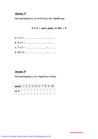 Άσκηση 3η
Να συμπληρώσεις τα κενά όπως στο παράδειγμα.
3 x 2 = τρεις φορές το δύο = 6
α. 1 x 2 = …………………………………… = …………
β. 4 x 2 = ………………………………….. = …………
γ. 7 x 2 = …………………………………..= …………..
δ. 10 x 2 = ………………………………… = ………….
Άσκηση 4η
Να συμπληρώσεις τον παρακάτω πίνακα.
φορές 1 2 3 4 5 6 7 8 9 10
το 3
Ζάνταλη Χριστίνα
Επιμέλεια επανάληψης: Χρήστος Χαρμπής http://kritiria.blogspot.gr σελ.194
 