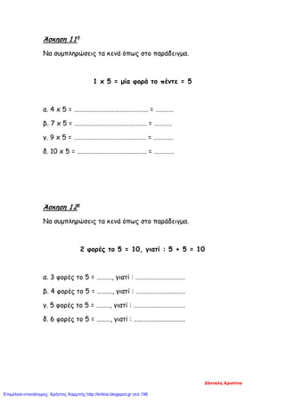 Άσκηση 1 1η
Να συμπληρώσεις τα κενά όπως στο παράδειγμα.
1 x 5 = μία φορά το πέντε = 5
α. 4 x 5 = …………………………………………. = …………
β. 7 x 5 = ………………………………………… = …………
γ. 9 x 5 = ………………………………………… = ………….
δ. 10 x 5 = ………………………………………. = ………….
Άσκηση 1 2η
Να συμπληρώσεις τα κενά όπως στο παράδειγμα.
2 φορές το 5 = 10, γιατί : 5 + 5 = 10
α. 3 φορές το 5 = ………., γιατί : ……………………………
β. 4 φορές το 5 = ………., γιατί : ……………………………
γ. 5 φορές το 5 = ………, γιατί : …………………………….
δ. 6 φορές το 5 = ………, γιατί : …………………………….
Ζάνταλη Χριστίνα
Επιμέλεια επανάληψης: Χρήστος Χαρμπής http://kritiria.blogspot.gr σελ.198
 