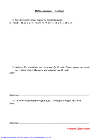 Πολλαπλασιασμοί – Ασκήσεις
1) Να κάνετε κάθετα τους παρακάτω πολλαπλασιαμούς:
α) 33 χ 5, β) 20 χ 6, γ) 7 χ 30, γ) 74 χ 9, δ) 95 χ 4, ε) 35 χ 12.
2) Αγόρασα δύο παντελόνια που το ένα κόστιζε 15 ευρώ. Πόσο πλήρωσα στο ταμείο
και τι ρέστα πήρα αν έδωσα ένα χαρτονόμισμα των 50 ευρώ;
Λύση:
Απάντηση: ............................................................................................................................................
3) Το ένα κιλό δαμάσκηνα κοστίζει 5 ευρώ. Πόσα ευρώ κοστίζουν τα 12 κιλά;
Λύση:
Απάντηση: ............................................................................................................................................
Αθανασία Δρεβενίτσου
Επιμέλεια επανάληψης: Χρήστος Χαρμπής http://kritiria.blogspot.gr σελ.205
 