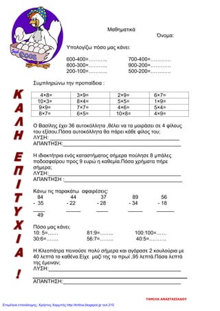 Μαθηματικά
Όνομα:
Υπολογίζω πόσο μας κάνει:
600-400=……….. 700-400=…………
800-300=……….. 900-200=…………
200-100=……….. 500-200=…………
Συμπληρώνω την προπαίδεια :
4×8= 3×9= 2×9= 6×7=
10×3= 8×4= 5×5= 1×9=
9×9= 7×7= 4×6= 5×4=
8×7= 6×5= 10×8= 4×9=
Ο Βασίλης έχει 36 αυτοκόλλητα ,θέλει να τα μοιράσει σε 4 φίλους
του εξίσου.Πόσα αυτοκόλλητα θα πάρει κάθε φίλος του;
ΛΥΣΗ: _____________________________________________
ΑΠΑΝΤΗΣΗ:_________________________________________
Η ιδιοκτήτρια ενός καταστήματος σήμερα πούλησε 8 μπάλες
ποδοσφαίρου προς 9 ευρώ η καθεμία.Πόσα χρήματα πήρε
σήμερα;
ΛΥΣΗ:______________________________________________
ΑΠΑΝΤΗΣΗ :_________________________________________
Κάνω τις παρακάτω αφαιρέσεις:
84 44 37 89 56
- 35 - 22 - 28 - 34 - 18
____ _____ ____ _____ ______
49
Πόσο μας κάνει;
10: 5=…… 81:9=…….. 100:100=……
30:6=……. 56:7=…….. 40:5=……….
Η Κλεοπάτρα πεινούσε πολύ σήμερα και αγόρασε 2 κουλούρια με
40 λεπτά το καθένα.Είχε μαζί της το πρωί ,95 λεπτά.Πόσα λεπτά
της έμειναν;
ΛΥΣΗ:______________________________________________
ΑΠΑΝΤΗΣΗ:_________________________________________
ΤΑΜΙΛΑ ΑΝΑΣΤΑΣΙΑΔΟΥ
Επιμέλεια επανάληψης: Χρήστος Χαρμπής http://kritiria.blogspot.gr σελ.210
 