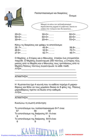Πολλαπλασιασμοί και διαιρέσεις
Όνομα:
20×2=……. 30×3=……. 50×3=……
90×2=……. 60×3=……. 40×5=……
30×4=……. 20×4=……. 70×2=……
Κάνω τις διαιρέσεις και γράφω το αποτέλεσμα:
28 :7=……. 45:9=…….. 56:8=……
48:8=…….. 32:8=…….. 70:7=……
27:9=…….. 42:7=…….. 49:7=……
Ο Μιχάλης ,ο Σπύρος και ο Μανώλης έπαιξαν ένα επιτραπέζιο
παιχνίδι .Ο Μιχάλης συγκέντρωσε 200 πόντους ,ο Σπύρος τους
μισούς από το Μιχάλη και ο Μανώλης τους τριπλάσιους από το
Μιχάλη.Πόσους πόντους συγκέντρωσε το κάθε παιδί;
ΛΥΣΗ:__________________________________________
________________________________________________
________________________________________________
ΑΠΑΝΤΗΣΗ:______________________________________
_________________________________________________
Η Κωσταντίνα έχει 4 κουτιά,που το καθένα περιέχει 6 μαρκα-
δόρους και θέλει να τους μοιράσει δίκαια σε 8 φίλες της. Πόσους
μαρκαδόρους πρέπει να δώσει στην καθεμιά;
ΛΥΣΗ:____________________________________________
_________________________________________________
ΑΠΑΝΤΗΣΗ:_______________________________________
Κυκλώνω τη σωστή απάντηση:
Το αποτέλεσμα του πολλαπλασιασμού 8×7 είναι:
57 56 58
Το αποτέλεσμα της διαίρεσης 81: 9 είναι:
6 7 9
Το αποτέλεσμα της διαίρεσης 64:8 είναι:
6 8 9
Μπορώ να κάνω τον πολλαπλασιασμό
παραλείποντας αρχικά το μηδενικό, έπειτα το
γράφω στο γινόμενο που θα προκύψει…
ΤΑΜΙΛΑ ΑΝΑΣΤΑΣΙΑΔΟΥ
Επιμέλεια επανάληψης: Χρήστος Χαρμπής http://kritiria.blogspot.gr σελ.211
 