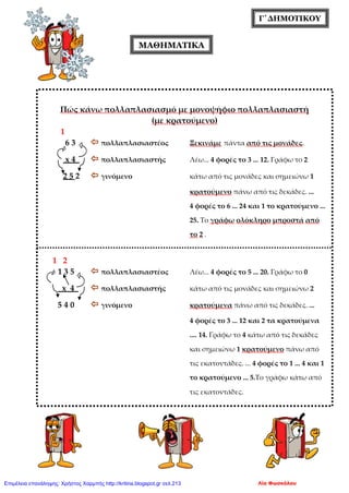 Γ΄ΔΗΜΟΤΙΚΟΥ
ΜΑΘΗΜΑΤΙΚΑ
Πώς κάνω πολλαπλασιασμό με μονοψήφιο πολλαπλασιαστή
(με κρατούμενο)
1
6 3  πολλαπλασιαστέος Ξεκινάμε πάντα από τις μονάδες.
x 4  πολλαπλασιαστής Λέω... 4 φορές το 3 ... 12. Γράφω το 2
2 5 2  γινόμενο κάτω από τις μονάδες και σημειώνω 1
κρατούμενο πάνω από τις δεκάδες. ...
4 φορές το 6 ... 24 και 1 το κρατούμενο ...
25. Το γράφω ολόκληρο μπροστά από
το 2 .
1 2
1 3 5  πολλαπλασιαστέος Λέω... 4 φορές το 5 ... 20. Γράφω το 0
x 4  πολλαπλασιαστής κάτω από τις μονάδες και σημειώνω 2
5 4 0  γινόμενο κρατούμενα πάνω από τις δεκάδες. ...
4 φορές το 3 ... 12 και 2 τα κρατούμενα
.... 14. Γράφω το 4 κάτω από τις δεκάδες
και σημειώνω 1 κρατούμενο πάνω από
τις εκατοντάδες. ... 4 φορές το 1 ... 4 και 1
το κρατούμενο ... 5.Το γράφω κάτω από
τις εκατοντάδες.
Λία ΦωσκόλουΕπιμέλεια επανάληψης: Χρήστος Χαρμπής http://kritiria.blogspot.gr σελ.213
 
