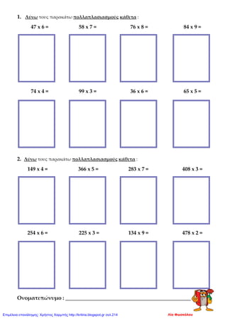 1. Λύνω τους παρακάτω πολλαπλασιασμούς κάθετα :
47 x 6 = 58 x 7 = 76 x 8 = 84 x 9 =
74 x 4 = 99 x 3 = 36 x 6 = 65 x 5 =
2. Λύνω τους παρακάτω πολλαπλασιασμούς κάθετα :
149 x 4 = 366 x 5 = 283 x 7 = 408 x 3 =
254 x 6 = 225 x 3 = 134 x 9 = 478 x 2 =
Ονοματεπώνυμο : _______________________________________________
Λία ΦωσκόλουΕπιμέλεια επανάληψης: Χρήστος Χαρμπής http://kritiria.blogspot.gr σελ.214
 