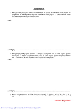 Προβλήματα
1) Ένας φούρνος φτιάχνει καθημερινά 45 ταψιά με ψωμιά, που το κάθε ταψί χωράει 34
ψωμιά και 36 ταψιά με κουλουράκια και το κάθε ταψί χωράει 37 κουλουράκια. Πόσα
αρτοσκευάσματα φτιάχνει καθημερινά;
Λύση:
Απάντηση: .................................................................................................................................
2) Ένας ψαράς καθημερινά ψαρεύει 15 δοχεία με λιθρίνια, που το κάθε δοχείο χωράει
56 ψάρια, 23 δοχεία με μπαρμπούνια, που το κάθε δοχείο χωράει 12 μπαρμπούνια
και 19 αστακούς. Πόσα ψάρια συνολικά ψαρεύει καθημερινά;
Λύση:
Απάντηση: ................................................................................................................................
3) Κάνω τους παρακάτω πολλαπλασιαμούς: α) 34 χ 87, β) 59 χ 98, γ) 38 χ 93, δ) 29 χ
37.
Αθανασία Δρεβενίτσου
Επιμέλεια επανάληψης: Χρήστος Χαρμπής http://kritiria.blogspot.gr σελ.216
 