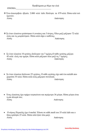 Προβλήματα με θέμα την ελιά
ΟΝΟΜΑ:________________________________
 Ένα ελαιοτριβείο έβγαλε 2.000 κιλά λάδι. Πούλησε τα 879 κιλά. Πόσα κιλά τού
έμειναν;
Λύση: Απάντηση:
 Σε έναν ελαιώνα εργάστηκαν 6 γυναίκες και 3 άντρες. Όλοι μαζί μάζεψαν 72 κιλά
ελιές και τις μοιράστηκαν. Πόσα κιλά πήρε ο καθένας;
Λύση: Απάντηση:
• Σε έναν ελαιώνα 10 εργάτες δούλεψαν για 7 ημέρες.Ο κάθε εργάτης μάζεψε
45 κιλά ελιές την ημέρα. Πόσα κιλά μάζεψαν όλοι μαζί τις 7 ημέρες;
Λύση: Απάντηση:
• Σε έναν ελαιώνα δούλευαν 25 εργάτες. Ο κάθε εργάτης είχε από ένα καλάθι που
χωρούσε 55 κιλά. Πόσα κιλά ελιές μάζεψαν συνολικά;
Λύση: Απάντηση:
• Ένας ελαιώνας έχει σχήμα τετραγώνου και περίμετρο 36 μέτρα. Πόσα μέτρα είναι
η μία πλευρά του;
Λύση: Απάντηση:
• Ο κύριος Περικλής έχει 4 παιδιά. Έδωσε σε κάθε παιδί του 35 κιλά λάδι και ο
ίδιος κράτησε 25 κιλά. Πόσα κιλά ήταν όλα μαζί;
Λύση: Απάντηση:
Ιωαννίδης Νικόλαος
Επιμέλεια επανάληψης: Χρήστος Χαρμπής http://kritiria.blogspot.gr σελ.218
 