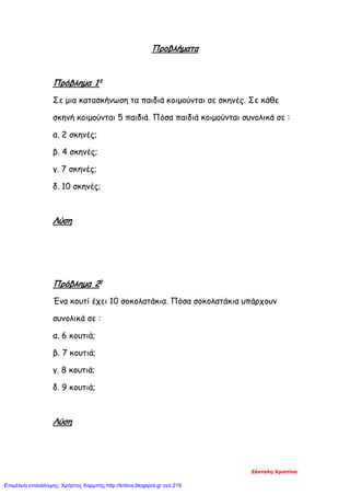 Προβλήματα
Πρόβλημα 1ο
Σε μια κατασκήνωση τα παιδιά κοιμούνται σε σκηνές. Σε κάθε
σκηνή κοιμούνται 5 παιδιά. Πόσα παιδιά κοιμούνται συνολικά σε :
α. 2 σκηνές;
β. 4 σκηνές;
γ. 7 σκηνές;
δ. 10 σκηνές;
Λύση
Πρόβλημα 2ο
Ένα κουτί έχει 10 σοκολατάκια. Πόσα σοκολατάκια υπάρχουν
συνολικά σε :
α. 6 κουτιά;
β. 7 κουτιά;
γ. 8 κουτιά;
δ. 9 κουτιά;
Λύση
Ζάνταλη Χριστίνα
Επιμέλεια επανάληψης: Χρήστος Χαρμπής http://kritiria.blogspot.gr σελ.219
 