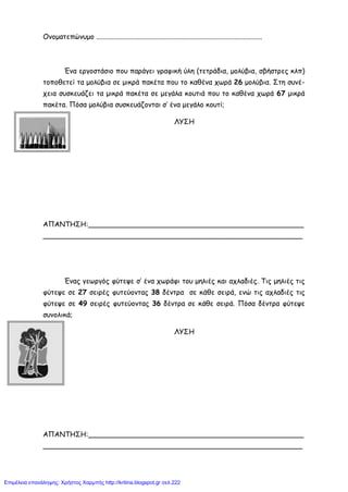 Ονοματεπώνυμο ...............................................................................................
Ένα εργοστάσιο που παράγει γραφική ύλη (τετράδια, μολύβια, σβήστρες κλπ)
τοποθετεί τα μολύβια σε μικρά πακέτα που το καθένα χωρά 26 μολύβια. Στη συνέ-
χεια συσκευάζει τα μικρά πακέτα σε μεγάλα κουτιά που το καθένα χωρά 67 μικρά
πακέτα. Πόσα μολύβια συσκευάζονται σ’ ένα μεγάλο κουτί;
ΛΥΣΗ
ΑΠΑΝΤΗΣΗ:_________________________________________________
___________________________________________________________
Ένας γεωργός φύτεψε σ’ ένα χωράφι του μηλιές και αχλαδιές. Τις μηλιές τις
φύτεψε σε 27 σειρές φυτεύοντας 38 δέντρα σε κάθε σειρά, ενώ τις αχλαδιές τις
φύτεψε σε 49 σειρές φυτεύοντας 36 δέντρα σε κάθε σειρά. Πόσα δέντρα φύτεψε
συνολικά;
ΛΥΣΗ
ΑΠΑΝΤΗΣΗ:_________________________________________________
___________________________________________________________
Επιμέλεια επανάληψης: Χρήστος Χαρμπής http://kritiria.blogspot.gr σελ.222
 