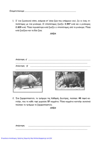 Ονοματεπώνυμο ......................................................................................................
1. Σ’ ένα ζωολογικό κήπο, ανάμεσα στ’ άλλα ζώα που υπάρχουν εκεί, ζει κι ένας ιπ-
ποπόταμος με ένα ρινόκερο. Ο ιπποπόταμος ζυγίζει 3.547 κιλά και ο ρινόκερος
2.829 κιλά. Πόσα περισσότερα κιλά ζυγίζει ο ιπποπόταμος από το ρινόκερο; Πόσα
κιλά ζυγίζουν και τα δύο ζώα;
ΛΥΣΗ
Απάντηση α’ ............................................................................................................................
...............................................................................................................................................
Απάντηση β’ ........................................................................................................................
...............................................................................................................................................
2. Ένα ζαχαροπλαστείο, το τριήμερο της Καθαράς Δευτέρας, πούλησε 48 ταψιά κα-
νταΐφι, που το κάθε ταψί χωρούσε 57 κομμάτια. Πόσα κομμάτια κανταΐφι συνολικά
πούλησε το τριήμερο το ζαχαροπλαστείο;
ΛΥΣΗ
Απάντηση ............................................................................................................................
...............................................................................................................................................
Επιμέλεια επανάληψης: Χρήστος Χαρμπής http://kritiria.blogspot.gr σελ.224
 