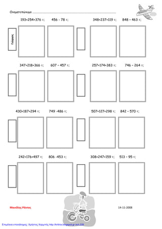 Ονοματεπώνυμο ................................................................................................................
193+254+376 =; 456 - 78 =; 348+237+119 =; 848 – 463 =;
347+218+366 =; 607 – 457 =; 257+174+383 =; 746 – 264 =;
430+187+294 =; 749 -486 =; 507+127+298 =; 842 – 570 =;
242+176+497 =; 806 -453 =; 308+247+159 =; 513 – 95 =;
Γιώργος
Μανόλης Ράντος 14-11-2008
Επιμέλεια επανάληψης: Χρήστος Χαρμπής http://kritiria.blogspot.gr σελ.226
 