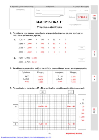 8ο
Δημοτικό Σχολείο Σταυρούπολης Μαθηματικά Γ΄ 5ο
Κριτήριο Αξιολόγησης
Όνομα _________________________
Επώνυμο _________________________
1. Να γράψετε τους παρακάτω αριθμούς με μορφή αθροίσματος και στη συνέχεια να
εκτελέσετε οριζόντια τις πράξεις:
2. Εκτελέστε τις παρακάτω πράξεις και ελέγξτε το αποτέλεσμα με την αντίστροφη πράξη:
3. Να υπολογίσετε το γινόμενο 15 x 24 με τη βοήθεια του ελληνικού πολλαπλασιασμού:
α. 1.257 = 1000 + 200 + 50 + 7
2.589 = 2000 + 500 + 80 + 9
3.798 = 3000 + 700 + 90 + 8
4.808 = 4000 + 800 + 0 + 8
β. 1.257 + 2.589 = 3.846
4.808 – 3.798 = 1.010
Πρόσθεση Έλεγχος Αφαίρεση Έλεγχος
5.623
+ 3.479
9.102
-3.479
5.623
7.184
- 5.376
5.376
-1.808
7.184
10 x 20 = 200 10 x 4 = 40
5 x 20 = 100 5 x 4 = 20
Επίδοση:
Υπογραφή Κηδεμόνα: ….…….....
Ημερομηνία: ..….. / ..….. / 2010
100
ΜΑΘΗΜΑΤΙΚΑ Γ΄
5ο
Κριτήριο Αξιολόγησης
Παρατηρήσεις
3 βαθ.
4 βαθ.
8
20 4
10
5
7
15
x 24
20
40
100
+ 200
360
20
Α Ρ Ι Σ Τ Α
100
7
8
20
9.102 1.808
-1- Καρακούσης Μιχάλης
Επιμέλεια επανάληψης: Χρήστος Χαρμπής http://kritiria.blogspot.gr σελ.233
 