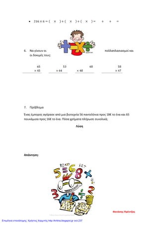 •
6. Να γίνουν οι πολλαπλασιασμοί και
οι δοκιμές τους:
7. Πρόβλημα
Ένας έμπορος αγόρασε από μια βιοτεχνία 56 παντελόνια προς 18€ το ένα και 65
πουκάμισα προς 16€ το ένα. Πόσα χρήματα πλήρωσε συνολικά;
Λύση
Απάντηση:
Θανάσης Πρέντζας
Επιμέλεια επανάληψης: Χρήστος Χαρμπής http://kritiria.blogspot.gr σελ.237
 