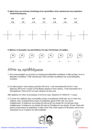 4. Αφού κάνω μια σύντομη επανάληψη στην προπαίδεια, λύνω προσεκτικά τους παρακάτω
πολλαπλασιασμούς.
2 8 2 1 8 4 5 2 6 3 4 9 5 1
× 6 × 5 × 3 × 7 × 8 × 4 × 6
5. Βρίσκω το ζευγαράκι της προπαίδειας που έχει αποτέλεσμα τον αριθμό…
…× 9 …×… …×… …×… …×… …×… …×… …×…
1. Στον κινηματογράφο της γειτονιάς την προηγούμενη βδομάδα πουλήθηκαν 2.480 εισιτήρια. Αυτή τη
βδομάδα πουλήθηκαν 1.500 περισσότερα. Πόσα εισιτήρια πουλήθηκαν και τις δύο βδομάδες
συνολικά;
2. Στη λαϊκή αγορά 1 κιλό ντομάτες κοστίζουν 85 λεπτά, 1 κιλό πορτοκάλια 95 λεπτά κι 1 κιλό
φράουλες 245 λεπτά. Η μαμά της Ελευθερίας αγόρασε 4 κιλά ντομάτες, 7 κιλά πορτοκάλια και 3
κιλά φράουλες. Πόσα λεπτά του ευρώ πλήρωσε για όλα αυτά;
(Μην ξεχάσεις στο τέλος να μετατρέψεις τα λεπτά σε ευρώ. Θυμήσου ότι 100λεπτά = 1 ευρώ)
3. Το πλοίο που ταξιδεύει προς τις Κυκλάδες μπορεί να κουβαλήσει 9.430 κιλά, ενώ το πλοίο που
ταξιδεύει προς τα Δωδεκάνησα μπορεί να κουβαλήσει φορτίο 6.057 κιλά. Στο πρώτο
επιβιβάστηκαν 15 άνθρωποι που ζύγιζαν 85 κιλά και 99 που ζύγιζαν 65. Στο δεύτερο πλοίο
επιβιβάστηκαν 13 άνθρωποι που ζύγιζαν 92 κιλά και 78 άνθρωποι που ζύγιζαν 75 κιλά. Πόσα κιλά
φορτίο μπορεί ακόμα να κουβαλήσει το κάθε πλοίο; Ποιο πλοίο νομίζετε ότι θα φτάσει πρώτο στον
προορισμό του με το φορτίο που ήδη κουβαλάει;
45 7254 24 64 81 36 49
mmetakseniaΕπιμέλεια επανάληψης: Χρήστος Χαρμπής http://kritiria.blogspot.gr σελ.241
 