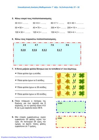 Επαναληπτικές Ασκήσεις Μαθηματικών Γ΄ τάξη - 5η Ενότητα Κεφ. 27 – 32
5. Κάνω νοερά τους πολλαπλασιασμούς.
30  6 = …….. 50  8 = …….. 80  7 = …….. 40  40 = ………..
50  50 = …….. 40  70 = …….. 300  10 = …….. 200  10 = ………..
100  30 = …….. 120  3 = …….. 150  2 = …….. 160  4 = ………..
6. Κάνω τους παρακάτω πολλαπλασιασμούς.
7. Η Άννα μαζεύει φύλλα δέντρων και τα τοποθετεί σ’ ένα άλμπουμ.
 Πόσα φύλλα έχει η σελίδα;
__________________________________
 Πόσα φύλα έχουν οι 5 σελίδες;
__________________________________
 Πόσα φύλλα έχουν οι 36 σελίδες;
__________________________________
 Πόσα φύλλα έχουν οι 50 σελίδες;
__________________________________
8. Πόσο πλήρωσε ο πατέρας της
Ειρήνης για ένα τραπέζι και 6
καρέκλες, αν το τραπέζι έκανε 412
€ και η μια καρέκλα έκανε 98 €;
9. Μια εταιρία εμφιαλώσεως νερού
εμφιαλώνει 20 φιάλες νερού την
ώρα. Αν λειτουργεί 24 ώρες την
ημέρα, να βρείτε πόσες φιάλες
εμφιαλώνει σε 7 ημέρες.
3 9 4 7 7 8 9 6
Χ 2 8 Χ 5 6 Χ 3 2 Χ 1 7
ΛΥΣΗ
ΛΥΣΗ
Επιμέλεια επανάληψης: Χρήστος Χαρμπής http://kritiria.blogspot.gr σελ.243
 