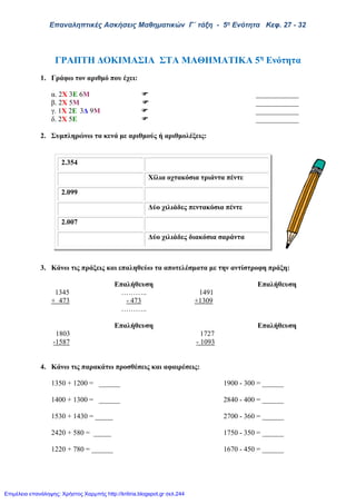 Επαναληπτικές Ασκήσεις Μαθηματικών Γ΄ τάξη - 5η Ενότητα Κεφ. 27 - 32
ΓΡΑΠΤΗ ΔΟΚΙΜΑΣΙΑ ΣΤΑ ΜΑΘΗΜΑΤΙΚΑ 5η
Ενότητα
1. Γράφω τον αριθμό που έχει:
α. 2X 3E 6Μ  ____________
β. 2Χ 5Μ  ____________
γ. 1Χ 2Ε 3Δ 9Μ  ____________
δ. 2Χ 5Ε  ____________
2. Συμπληρώνω τα κενά με αριθμούς ή αριθμολέξεις:
3. Κάνω τις πράξεις και επαληθεύω τα αποτελέσματα με την αντίστροφη πράξη:
Επαλήθευση Επαλήθευση
1345 ……….. 1491
+ 473 - 473 +1309
………..
Επαλήθευση Επαλήθευση
1803 1727
-1587 - 1093
4. Κάνω τις παρακάτω προσθέσεις και αφαιρέσεις:
1350 + 1200 = ______ 1900 - 300 = ______
1400 + 1300 = ______ 2840 - 400 = ______
1530 + 1430 = _____ 2700 - 360 = ______
2420 + 580 = _____ 1750 - 350 = ______
1220 + 780 = ______ 1670 - 450 = ______
2.354
Χίλια οχτακόσια τριάντα πέντε
2.099
Δύο χιλιάδες πεντακόσια πέντε
2.007
Δύο χιλιάδες διακόσια σαράντα
Επιμέλεια επανάληψης: Χρήστος Χαρμπής http://kritiria.blogspot.gr σελ.244
 