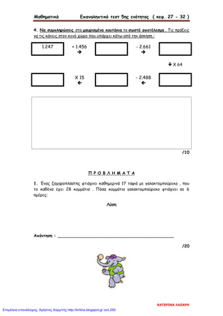 Μαθηματικά Επαναληπτικό τεστ 5ης ενότητας ( κεφ. 27 - 32 )
4. Να συμπληρώσεις στα μαυρισμένα κουτάκια το σωστό αποτέλεσμα . Τις πράξεις
να τις κάνεις στον κενό χώρο που υπάρχει κάτω από την άσκηση :
1.247 + 1.456

- 2.661

 Χ 64
Χ 15

- 2.488

/10
Π Ρ Ο Β Λ Η Μ Α Τ Α
1. Ένας ζαχαροπλάστης φτιάχνει καθημερινά 17 ταψιά με γαλακτομπούρεκο , που
το καθένα έχει 28 κομμάτια . Πόσα κομμάτια γαλακτομπούρεκο φτιάχνει σε 6
ημέρες;
Λύση
Απάντηση : _____________________________________________
/20
ΚΑΤΕΡΙΝΑ ΛΑΖΑΡΗ
Επιμέλεια επανάληψης: Χρήστος Χαρμπής http://kritiria.blogspot.gr σελ.250
 