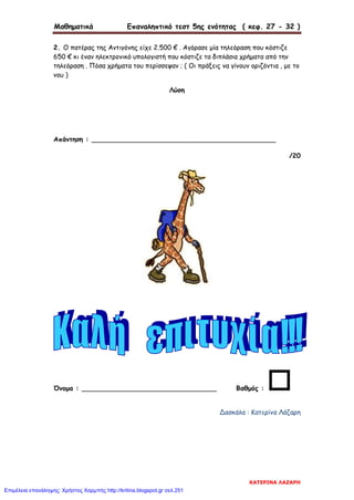 Μαθηματικά Επαναληπτικό τεστ 5ης ενότητας ( κεφ. 27 - 32 )
2. Ο πατέρας της Αντιγόνης είχε 2.500 € . Αγόρασε μία τηλεόραση που κόστιζε
650 € κι έναν ηλεκτρονικό υπολογιστή που κόστιζε τα διπλάσια χρήματα από την
τηλεόραση . Πόσα χρήματα του περίσσεψαν ; ( Οι πράξεις να γίνουν οριζόντια , με το
νου )
Λύση
Απάντηση : _____________________________________________
/20
Όνομα : _________________________________ Βαθμός : 
Δασκάλα : Κατερίνα Λάζαρη
ΚΑΤΕΡΙΝΑ ΛΑΖΑΡΗ
Επιμέλεια επανάληψης: Χρήστος Χαρμπής http://kritiria.blogspot.gr σελ.251
 