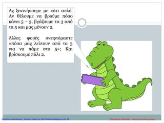Ας ξεκινήσουμε με κάτι απλό.
Αν θέλουμε να βρούμε πόσο
κάνει 5 – 3, βγάζουμε τα 3 από
τα 5 και μας μένουν 2.
Άλλες φορές σκεφτόμαστε
«πόσα μας λείπουν από τα 3
για να πάμε στα 5»; Και
βρίσκουμε πάλι 2.
Ελευθερία Καλούδη - Αναστασία ΚουρτικάκηΕπιμέλεια επανάληψης: Χρήστος Χαρμπής http://kritiria.blogspot.gr σελ.36
 