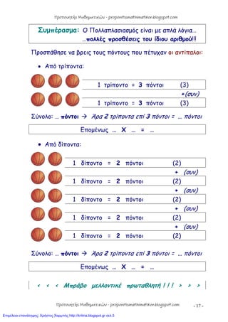 - 17 -
Συμπέρασμα: Ο Πολλαπλασιασμός είναι με απλά λόγια…
…πολλές προσθέσεις του ίδιου αριθμού!!!
Προσπάθησε να βρεις τους πόντους που πέτυχαν οι αντίπαλοι:
 Από τρίποντα:
1 τρίποντο = 3 πόντοι (3)
+(συν)
1 τρίποντο = 3 πόντοι (3)
Σύνολο: … πόντοι  Άρα 2 τρίποντα επί 3 πόντοι = … πόντοι
Επομένως … Χ … = …
 Από δίποντα:
1 δίποντο = 2 πόντοι (2)
+ (συν)
1 δίποντο = 2 πόντοι (2)
+ (συν)
1 δίποντο = 2 πόντοι (2)
+ (συν)
1 δίποντο = 2 πόντοι (2)
+ (συν)
1 δίποντο = 2 πόντοι (2)
Σύνολο: … πόντοι  Άρα 2 τρίποντα επί 3 πόντοι = … πόντοι
Επομένως … Χ … = …
< < < Μπράβο μελλοντικέ πρωταθλητή ! ! ! > > >
Προπονητής Μαθηματικών - proponitismathimatikon.blogspot.com
Προπονητής Μαθηματικών - proponitismathimatikon.blogspot.com
Επιμέλεια επανάληψης: Χρήστος Χαρμπής http://kritiria.blogspot.gr σελ.5
 