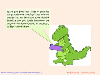 Εμένα μια φορά μου έτυχε οι μονάδες
του μειωτέου να είναι λιγότερες από του
αφαιρετέου και δεν ήξερα τι να κάνω! Η
δασκάλα μου, μου έμαθε ένα κόλπο. Θα
σας το δείξω αμέσως ώστε, αν σας τύχει,
να ξέρετε τι να κάνετε!
Ελευθερία Καλούδη - Αναστασία ΚουρτικάκηΕπιμέλεια επανάληψης: Χρήστος Χαρμπής http://kritiria.blogspot.gr σελ.57
 