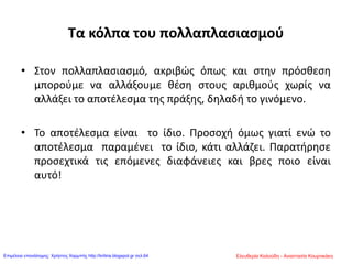 Τα κόλπα του πολλαπλασιασμού
• Στον πολλαπλασιασμό, ακριβώς όπως και στην πρόσθεση
μπορούμε να αλλάξουμε θέση στους αριθμούς χωρίς να
αλλάξει το αποτέλεσμα της πράξης, δηλαδή το γινόμενο.
• Το αποτέλεσμα είναι το ίδιο. Προσοχή όμως γιατί ενώ το
αποτέλεσμα παραμένει το ίδιο, κάτι αλλάζει. Παρατήρησε
προσεχτικά τις επόμενες διαφάνειες και βρες ποιο είναι
αυτό!
Ελευθερία Καλούδη - Αναστασία ΚουρτικάκηΕπιμέλεια επανάληψης: Χρήστος Χαρμπής http://kritiria.blogspot.gr σελ.64
 