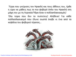 Τώρα που γνώρισες τον Ηρακλή και τους άθλους του, ήρθε
η ώρα να μάθεις πως το πιο φοβερό όπλο του Ηρακλή στη
μάχη του με τη Λερναία Ύδρα ήταν ο πολλαπλασιασμός!
Έλα τώρα που δεν το πιστεύεις! Αλήθεια! Για κάθε
πολλαπλασιασμό που έλυνε σωστά έκοβε κι ένα από τα
κεφάλια του φοβερού τέρατος…
Ελευθερία Καλούδη - Αναστασία ΚουρτικάκηΕπιμέλεια επανάληψης: Χρήστος Χαρμπής http://kritiria.blogspot.gr σελ.68
 
