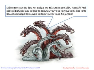 Μόνο που εγώ δεν έχω πει ακόμη την τελευταία μου λέξη, Ηρακλή! Από
κάθε κεφάλι που μου κόβεις θα ξεφυτρώνουν δυο καινούρια! Κι από κάθε
πολλαπλασιασμό που λύνεις θα ξεφυτρώνουν δύο διαιρέσεις!
Ελευθερία Καλούδη - Αναστασία ΚουρτικάκηΕπιμέλεια επανάληψης: Χρήστος Χαρμπής http://kritiria.blogspot.gr σελ.69
 