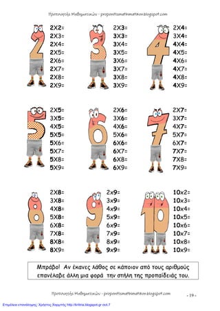 - 19 -
2X2= 2X3= 2X4=
2X3= 3X3= 3X4=
2X4= 3X4= 4X4=
2X5= 3X5= 4X5=
2X6= 3X6= 4X6=
2X7= 3X7= 4X7=
2X8= 3X8= 4X8=
2X9= 3X9= 4X9=
2X5= 2X6= 2X7=
3X5= 3X6= 3X7=
4X5= 4X6= 4X7=
5X5= 5X6= 5X7=
5X6= 6X6= 6X7=
5X7= 6X7= 7X7=
5X8= 6X8= 7X8=
5X9= 6X9= 7X9=
2X8= 2x9= 10x2=
3X8= 3x9= 10x3=
4X8= 4x9= 10x4=
5X8= 5x9= 10x5=
6X8= 6x9= 10x6=
7X8= 7x9= 10x7=
8X8= 8x9= 10x8=
8X9= 9x9= 10x9=
Μπράβο! Αν έκανες λάθος σε κάποιον από τους αριθμούς
επανέλαβε άλλη μια φορά την στήλη της προπαίδειάς του.
Προπονητής Μαθηματικών - proponitismathimatikon.blogspot.com
Προπονητής Μαθηματικών - proponitismathimatikon.blogspot.com
Επιμέλεια επανάληψης: Χρήστος Χαρμπής http://kritiria.blogspot.gr σελ.7
 