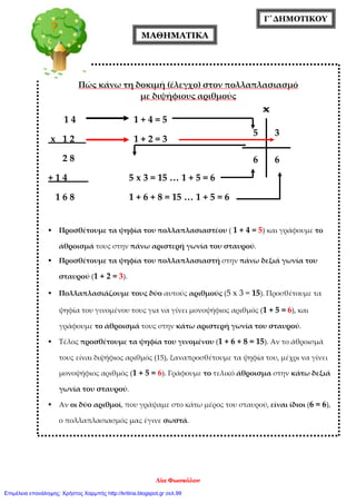 Γ΄ΔΗΜΟΤΙΚΟΥ
ΜΑΘΗΜΑΤΙΚΑ
Πώς κάνω τη δοκιμή (έλεγχο) στον πολλαπλασιασμό
με διψήφιους αριθμούς
1 4 1 + 4 = 5
x 1 2 1 + 2 = 3
2 8
+ 1 4 5 x 3 = 15 … 1 + 5 = 6
1 6 8 1 + 6 + 8 = 15 … 1 + 5 = 6
 Προσθέτουμε τα ψηφία του πολλαπλασιαστέου ( 1 + 4 = 5) και γράφουμε το
άθροισμά τους στην πάνω αριστερή γωνία του σταυρού.
 Προσθέτουμε τα ψηφία του πολλαπλασιαστή στην πάνω δεξιά γωνία του
σταυρού (1 + 2 = 3).
 Πολλαπλασιάζουμε τους δύο αυτούς αριθμούς (5 x 3 = 15). Προσθέτουμε τα
ψηφία του γινομένου τους για να γίνει μονοψήφιος αριθμός (1 + 5 = 6), και
γράφουμε το άθροισμά τους στην κάτω αριστερή γωνία του σταυρού.
 Τέλος προσθέτουμε τα ψηφία του γινομένου (1 + 6 + 8 = 15). Αν το άθροισμά
τους είναι διψήφιος αριθμός (15), ξαναπροσθέτουμε τα ψηφία του, μέχρι να γίνει
μονοψήφιος αριθμός (1 + 5 = 6). Γράφουμε το τελικό άθροισμα στην κάτω δεξιά
γωνία του σταυρού.
 Αν οι δύο αριθμοί, που γράψαμε στο κάτω μέρος του σταυρού, είναι ίδιοι (6 = 6),
ο πολλαπλασιασμός μας έγινε σωστά.
5 3
66
Λία Φωσκόλου
Επιμέλεια επανάληψης: Χρήστος Χαρμπής http://kritiria.blogspot.gr σελ.99
 
