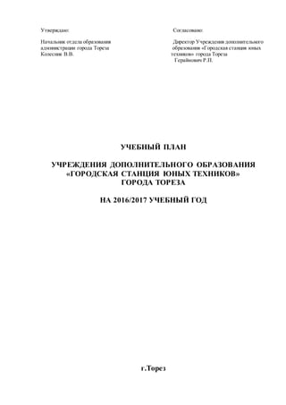 Утверждаю: Согласовано:
Начальник отдела образования Директор Учреждения дополнительного
администрации города Тореза образования «Городская станция юных
Колесник В.В. техников» города Тореза
Гераймович Р.П.
УЧЕБНЫЙ ПЛАН
УЧРЕЖДЕНИЯ ДОПОЛНИТЕЛЬНОГО ОБРАЗОВАНИЯ
«ГОРОДСКАЯ СТАНЦИЯ ЮНЫХ ТЕХНИКОВ»
ГОРОДА ТОРЕЗА
НА 2016/2017 УЧЕБНЫЙ ГОД
г.Торез
 