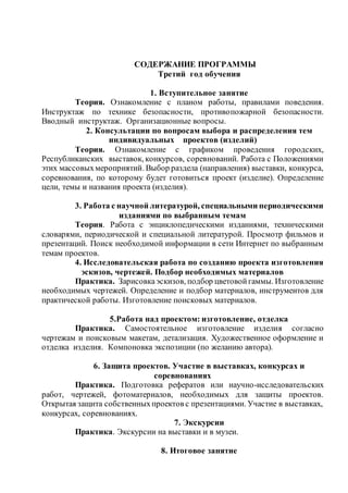 СОДЕРЖАНИЕ ПРОГРАММЫ
Третий год обучения
1. Вступительное занятие
Теория. Ознакомление с планом работы, правилами поведения.
Инструктаж по технике безопасности, противопожарной безопасности.
Вводный инструктаж. Организационные вопросы.
2. Консультации по вопросам выбора и распределения тем
индивидуальных проектов (изделий)
Теория. Ознакомление с графиком проведения городских,
Республиканских выставок, конкурсов, соревнований. Работа с Положениями
этих массовыхмероприятий. Выбор раздела (направления) выставки, конкурса,
соревнования, по которому будет готовиться проект (изделие). Определение
цели, темы и названия проекта (изделия).
3. Работа с научной литературой, специальными периодическими
изданиями по выбранным темам
Теория. Работа с энциклопедическими изданиями, техническими
словарями, периодической и специальной литературой. Просмотр фильмов и
презентаций. Поиск необходимой информации в сети Интернет по выбранным
темам проектов.
4. Исследовательская работа по созданию проекта изготовления
эскизов, чертежей. Подбор необходимых материалов
Практика. Зарисовкаэскизов, подбор цветовойгаммы. Изготовление
необходимых чертежей. Определение и подбор материалов, инструментов для
практической работы. Изготовление поисковых материалов.
5.Работа над проектом: изготовление, отделка
Практика. Самостоятельное изготовление изделия согласно
чертежам и поисковым макетам, детализация. Художественное оформление и
отделка изделия. Компоновка экспозиции (по желанию автора).
6. Защита проектов. Участие в выставках, конкурсах и
соревнованиях
Практика. Подготовка рефератов или научно-исследовательских
работ, чертежей, фотоматериалов, необходимых для защиты проектов.
Открытая защита собственныхпроектов с презентациями. Участие в выставках,
конкурсах, соревнованиях.
7. Экскурсии
Практика. Экскурсии на выставки и в музеи.
8. Итоговое занятие
 