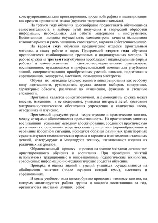 конструирования:стадии проектирования, проектнойграфики и макетирования
как средств проектного языка (передачи творческого замысла).
На третьем году обучения целесообразно предоставлять обучающимся
самостоятельность в выборе путей получения и творческой обработки
информации, необходимых для работы материалов и инструментов.
Воспитанники должны осуществлять самоконтроль качества выполнения
готового проектаи уметь защищать своеизделие, выражая собственноемнение.
На первом году обучения предпочтение отдается фронтальным
методам, а также работе в парах. Программой второго года обучения
предполагается комбинирование групповых и индивидуальных методов. В
работе кружка на третьем годуобучения преобладают индивидуальные формы
работы и самостоятельная поисково-исследовательская деятельность
воспитанников, нуждающихся в профессиональной помощи для углубления
знаний, совершенствования приобретенных умений, навыков, подготовки к
соревнованиям, конкурсам, выставкам, повышения мастерства.
Обучая их методике художественного конструирования как особому
виду деятельности, руководитель кружка должен выбирать конкретные,
характерные объекты, различные по назначению, функциям и степенью
сложности.
Программа является ориентировочной, и руководитель кружка может
вносить изменения в ее содержание, учитывая интересы детей, состояние
материально-технического обеспечения учреждения и количество часов,
отведенных на изучение.
Программой предусмотрены теоретические и практические занятия,
между которыми обеспечивается преемственность. На практических занятиях
воспитанники усваивают методику проектирования, соединяют практическую
деятельность с основными теоретическими принципами формообразования и
осознание проектной ситуации, исследуют образцы различных транспортных
средств, изучаюттехнологические приемы и варианты изготовления отдельных
деталей, конструируют и моделируют технику, изготавливают изделия из
различных материалов.
Образовательный процесс строится на основе методики личностно-
ориентированного обучения и воспитания. При проведении занятий
используются традиционные и инновационные педагогические технологии,
современные информационно-технологические средства обучения.
Проверка и оценка знаний и умений учащихся осуществляются на
обобщающих занятиях (после изучения каждой темы), выставках и
соревнованиях.
В конце учебного года целесообразно проводить итоговые занятия, на
которых анализируются работа группы и каждого воспитанника за год,
организуются выставки лучших работ.
 