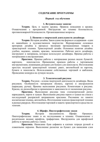 СОДЕРЖАНИЕ ПРОГРАММЫ
Первый год обучения
1. Вступительное занятие
Теория. Цель и задачи кружка. Правила поведения в кружке.
Ознакомление с программой. Инструктаж по технике безопасности,
противопожарной безопасности. Организационные вопросы.
2. Понятие о творческой деятельности дизайнера
Теория. История дизайна. Закон единства формы и содержания - один
из важнейших в художественном творчестве. Формирование основных
критериев дизайна в процессе эволюции промышленных товаров и
транспортной техники. Транспортный дизайн. Основные понятия дизайна:
удобно, надежно, дешево, красиво, экономично. Рабочее место дизайнера,
инструмент и материалы, которые используют дизайнеры. Приемы работы с
материалами и инструментами.
Практика. Приемы работы с материалами разных видов: бумагой,
картоном, пенопластом. Применение приемов работы с чертежными
инструментами, ножницами, резцами для бумаги для пенопласта. Изготовление
простых моделей транспортной техники: ракет, автомобилей из картона,
бумаги и пенопласта. Использование собственных чертежей и шаблонов.
Проведение конкурса на лучшую модель.
3. Тематический рисунок
Теория. Рисунок - основа творческой деятельности дизайнера. Виды
рисунков. Особенности материалов (бумага, картон) и инструментов
(карандаш, ручка). Приемы выполнения рисунков. Композиция в рисунке.
Краски, их разнообразие и применение в зависимости от назначения рисунка.
Практика. Выполнение рисунка типа «геометрический ритм»
карандашом, пером и тушью. Выполнение рисунка пером и тушью на стекле с
последующей раскраской витражными красками. Рисование по памяти:
космическая техника, автомобиль. Изготовлениеэскизов транспортной техники
в разных ракурсах. Изготовлениечертежей и макета транспортногосредства по
эскизам.
4. Шрифт. Пиктографические знаки
Теория. История письменности. Шрифт. Орнамент.
Пиктографические знаки и их исследование в технике. Ознакомление с
различными видами шрифтов, трафаретами. Инструменты для шрифтовой
работы и приемы работы с ними.
Практика. Написание букв алфавита в клетках тетради ручкой и
плакатными перьями. Выполнение разметки на бумаге для написания слов
 