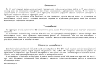http://shymkent.gov.kz
Кондоминиум
Из 453 многоэтажных жилых домов, согласно утвержденному графику, организована работа по 41 многоэтажному
жилому дому, не прошедшему регистрацию как объект кондоминиума в Департаменте юстиции. В том числе по
документации 11 многоэтажных жилых домов проведена топосъемка городским отделом земельных отношений и
проведены замерочные работы на территории домов.
Оформление государственных актов проводится за счет собственных средств жителей домов. По оставшимся 30
многоэтажным жилым домам с жителями проведены собрания по разъяснению регистрации домов как объектов
кондоминиума и оформлены протоколы.
Теплоснабжение
На территории района расположены 453 многоэтажных дома, из них 29 многоэтажных домов получают автономное
отопление.
По подготовке к отопительному сезону на 2016-2017 годы, согласно утвержденному графику, с мая по сентябрь в 424
многоэтажных жилых домах проведены опрессовочные работы. На сегодняшний день все они подключены к
теплоснабжению. Кроме того, по установке тепловых счетчиков с жильцами домов проведены разъяснительные работы, в
результате установлены 54 тепловых счетчика.
Обеспечение водоснабжением
Для обеспечения качественной питьевой водой жителей района в 2015-2016 годах отделом жилищно-коммунального
хозяйства проведены работы второй очереди. Подрядчиком ТОО «СМК 7Ж» завершены строительные работы по
проведению водопроводных труб абонентам микрорайона «Самал-3» на 4133 дома. Стоимость проекта составила 707 млн.
100 тыс. тенге. В настоящее время проводятся работы по абонированию домов.
В микрорайонах «Кызылжар» и «Ынтымак» на работы по обеспечению водой 3698 домов было выделено 366 млн.127
тыс. тенге. Подрядной организацией ТОО «Береке-5» завершены строительно-монтажные работы и проводится
абонирование домов.
 