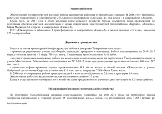 http://shymkent.gov.kz
Энергоснабжение
Обеспечением электроэнергией жителей района занимаются районная и пригородная станции. В 2016 году завершены
работы по подключению к электричеству 2742 домов в микрорайоне «Ынтымак-1», 762 домов - в микрорайоне «Акниет».
Кроме того, на 2017 год в отдел жилищно-коммунального хозяйства города Шымкента даны предложения по
подготовке проектно-сметной документации с целью обеспечения электроэнергией микрорайонов «Курсай», «Жидели»,
Карла Маркса и 2-й очереди в микрорайоне «Самал-3».
ТОО «Южказремонт» обновлены 3 трансформатора в микрорайоне «Самал-3» и жилом массиве «Игилик», заменены
120 электростолбов.
Дорожное строительство
В целях развития транспортной инфраструктуры района и разгрузки Тамерлановского шоссе:
- проводится расширение улицы Аль-Фараби, прокладка тротуаров и освещение. Работа запланирована на 2014-2017
годы, стоимость проекта - 1 млрд. 718 тыс. тенге. В настоящее время выполнено 95% работ.
- ведутся строительно-монтажные работы по возведению пешеходного моста на пересечении Тамерлановского шоссе и
улицы Мангельдина. Работы были запланированы на 2015-2017 годы, предусмотренные средства составляют 140 млн. 787
тыс. тенге.
- проведено асфальтирование дороги протяженностью 8,8 км на въезде в жилой массив «Жанаталап» с улицы
Фабричной до остановки Сиргели, стоимостью 116 млн. тенге, подрядчик ТОО «Әлем Транс жол».
За 2016 год на территории района проведен средний и капитальный ремонт на 28 улиц и тротуарах 14 улиц.
Организована работа по выделению средств на покрытие гравием 32 улиц.
Также в отдел жилищно-коммунального хозяйства даны предложения по строительству тротуаров на 12 улицах района.
Модернизация жилищно-коммунального хозяйства
По программе «Модернизация жилищно-коммунального хозяйства» на 2011-2016 годы на территории района
завершены капитальный и текущий ремонт 35 многоэтажных жилых домов. На сегодняшний день ТОО «Тұрғын үй
 