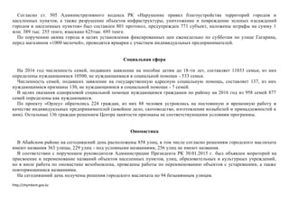 http://shymkent.gov.kz
Согласно ст. 505 Административного кодекса РК «Нарушение правил благоустройства территорий городов и
населенных пунктов, а также разрушение объектов инфраструктуры, уничтожение и повреждение зеленых насаждений
городов и населенных пунктов» был составлен 801 протокол, предупрежден 771 субъект, наложены штрафы на сумму 1
млн. 389 тыс. 255 тенге, взыскано 625тыс. 695 тенге.
По поручению акима города в целях установления фиксированных цен еженедельно по субботам по улице Гагарина,
перед магазином «1000 мелочей», проводятся ярмарки с участием индивидуальных предпринимателей.
Социальная сфера
На 2016 год численность семей, подавших заявление на пособие детям до 18-ти лет, составляет 11033 семьи, из них
определены нуждающимися 10500, не нуждающимися в социальной помощи - 533 семьи.
Численность семей, подавших заявление на государственную адресную социальную помощь, составляет 137, из них
нуждающимися признаны 130, не нуждающимися в социальной помощи - 7 семей.
В целях оказания одноразовой социальной помощи нуждающимся гражданам по району на 2016 год из 958 семей 877
семей определены как нуждающиеся.
По проекту «Орлеу» обратились 224 граждан, из них 88 человек устроились на постоянную и временную работу в
качестве индивидуальных предпринимателей (швейное дело, скотоводство, изготовление колыбелей и принадлежностей к
ним). Остальные 136 граждан решением Центра занятости признаны не соответствующими условиям программы.
Ономастика
В Абайском районе на сегодняшний день расположены 858 улиц, в том числе согласно решениям городского маслихата
имеют названия 363 улицы, 229 улиц - под условными названиями, 256 улиц не имеют названия.
В соответствии с поручением руководителя Администрации Президента РК 30.01.2015 г. был объявлен мораторий на
присвоение и переменование названий объектов населенных пунктов, улиц, образовательных и культурных учреждений,
но в июле работа по ономастике возобновлена, проведены работы по переименованию объектов с устаревшими, а также
повторяющимися названиями.
На сегодняшний день получены решения городского маслихата по 94 безымянным улицам.
 