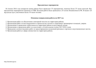 http://shymkent.gov.kz
Праздничные мероприятия
В течение 2016 года аппаратом акима района было проведено 35 мероприятий, охвачено более 35 тысяч жителей. Все
праздничные мероприятия освещены в СМИ. Большая работа была проведена к 25-летию Независимости РК. В акции «25
жұлдызды күн» участвовало более 10 тысяч человек.
Основные направления работы на 2017 год
1. Организация работ по обеспечению санитарной чистоты на территории района.
2. Организация работ по восстановлению и строительству детских и спортивных тренажерных площадок, дворов.
3. Организация и проведение субботников на территории района на регулярной основе.
4. Организация и проведение работ по подготовке к отопительному сезону 2017-2018 годов.
5. Проведение соответствующих работ по предотвращению незаконной рекламы и торговли в неустановленных местах.
6. Организация работы в сфере ономастики на территории района.
 