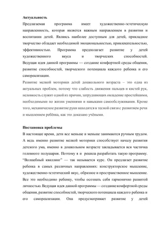 Пояснительная записка
Ручной труд – универсальное образовательное средство, способное
уравновесить одностороннюю интеллектуальную деятельность.
Физиологи установили, что наши пальцы органически связаны с мозговыми
и внутренними органами. Поэтому тренировка рук стимулирует
саморегуляциюорганизма, повышает функциональную деятельность мозга и
других органов. Давно известно о взаимосвязи развития рук и интеллекта.
Даже простейшие ручные работы требуют постоянного внимания и
заставляют думать ребёнка. Искусная работа руками ещё более способствует
совершенствованию мозга. Изготовление поделки – это не только
выполнение определённых движений. Это позволяет работать над развитием
практического интеллекта: учит детей анализировать задание, планировать
ход его выполнения.
Одной из главных задач обучения и воспитания детей на занятиях
прикладным творчеством является обогащение мировосприятия
воспитанника, т.е. развитие творческой культуры ребенка (развитие
творческого нестандартного подхода к реализации задания, воспитание
трудолюбия, интереса к практической деятельности, радости созидания и
открытия для себя что-то нового).
Предлагаемая программа имеет художественно-эстетическую
направленность, которая является важным направлением в развитии и
воспитании. Являясь наиболее доступным для детей, прикладное творчество
обладает необходимой эмоциональностью, привлекательностью,
эффективностью. Программа предполагает развитие у детей
художественного вкуса и творческих способностей.
 