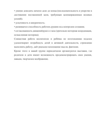 восприятия. В процессе конструирования из бумаги помимо развития
мелкой моторики у ребенка развивается пространственное воображение,
художественный вкус и аккуратность. Конструкторская деятельность из
бумаги учит концентрации внимания, так как заставляет сосредоточиться на
процессе изготовления поделок, учит следовать устным инструкциям, а
также стимулирует развитие памяти, пространственное воображение.
Тематика занятий строится с учетом интересов учащихся, возможности
их самовыражения. В ходе усвоения детьми содержания программы
учитывается темп развития специальных умений и навыков, уровень
самостоятельности, умение работать в коллективе. Программа позволяет
индивидуализировать сложные работы: более сильным детям будет
интересна сложная конструкция, менее подготовленным, можно предложить
работу проще. При этом обучающий и развивающий смысл работы
сохраняется. Это дает возможность предостеречь ребенка от страха перед
трудностями, приобщить без боязни творить и создавать.
В процессе работы по программе “Волшебный квиллинг”, дети постоянно
совмещают и объединяют в одно целое все компоненты бумажного образа:
материал, изобразительное и цветовое решение, технологию изготовления,
назначение и др.
 