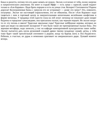 бокал	и	ризотто,	потому	что	его	даже	жевать	не	нужно.	Экспат,	в	отличие	от	тебя,	полон	энергии
и	патриотического	умиления.	Он	хочет	в	старый	Яффо	—	есть	хумус	с	харисой,	какой	подают
только	в	«Али	Караван».	Надо	брать	порцию	и	есть	на	улице	стоя.	Колорит!	Сентименты!	Родина
дорогая!	Килограммовая	банка	с	хумусом	его	не	устраивает	—	разве	это	хумус?	Это,	извините,
полухумус.	 Экспат	 же	 настоящий	 израильтянин,	 его	 не	 обманешь.	 После	 «Али	 Караван»	 надо
тащиться	 с	 ним	 в	 торговый	 центр	 за	 омерзительными	 копеечными	 желейными	 конфетами	 в
форме	яичницы.	У	продавца	этой	гадости	глаза	на	лоб	лезут:	яичницу	не	покупают	даже	нищие
бедуины	и	городские	сумасшедшие,	она	присыпана	пылью,	как	черным	перцем.	Но	экспат	когда-
то	ел	эту	погань	в	школе!	Чудесные	школьные	годы!	Чудесные	киббуцные	коровы,	которых	он
один	раз	видел	на	школьной	экскурсии!	У	них	были	такие	же	припорошенные	пылью	бока.	Это
хорошая	метафора,	надо	записать,	у	нас	на	кафедре	компаративной	культурологии	такое	любят.
Экспат	 пытается	 дать	 кусок	 резиновой	 сладкой	 дряни	 твоему	 младенцу:	 кушай,	 детка,	 у	 тебя
тоже	 будет	 такой	 трогательный	 сентимент	 к	 родине,	 когда	 ты	 будешь	 жить	 в	 Лос-Анджелесе.
Ребенок,	к	счастью,	не	дурак	и	немножко	срыгивает	на	американского	дядю.	Лучший	момент
вечера.
 
