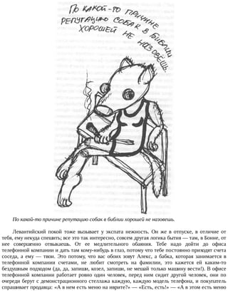 По	какой-то	причине	репутацию	собак	в	библии	хорошей	не	назовешь.
Левантийский	 покой	 тоже	 вызывает	 у	 экспата	 нежность.	 Он	 же	 в	 отпуске,	 в	 отличие	 от
тебя,	ему	некуда	спешить;	все	это	так	интересно,	совсем	другая	логика	бытия	—	там,	в	Бонне,	от
нее	 совершенно	 отвыкаешь.	 От	 ее	 медлительного	 обаяния.	 Тебе	 надо	 дойти	 до	 офиса
телефонной	компании	и	дать	там	кому-нибудь	в	глаз,	потому	что	тебе	постоянно	приходят	счета
соседа,	 а	 ему	 —	 твои.	 Это	 потому,	 что	 вас	 обоих	 зовут	 Алекс,	 а	 бабка,	 которая	 занимается	 в
телефонной	 компании	 счетами,	 не	 любит	 смотреть	 на	 фамилии,	 это	 кажется	 ей	 каким-то
бездушным	подходом	(да,	да,	запиши,	козел,	запиши,	не	мешай	только	машину	вести!).	В	офисе
телефонной	компании	работает	ровно	один	человек,	перед	ним	сидит	другой	человек,	они	по
очереди	берут	с	демонстрационного	стеллажа	каждую,	каждую	модель	телефона,	и	покупатель
спрашивает	продавца:	«А	в	нем	есть	меню	на	иврите?»	—	«Есть,	есть!»	—	«А	в	этом	есть	меню
 