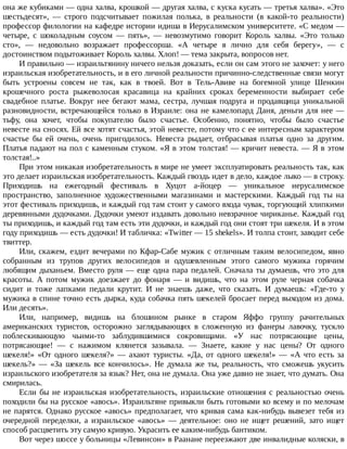 она	же	кубиками	—	одна	халва,	крошкой	—	другая	халва,	с	куска	кусать	—	третья	халва».	«Это
шестьдесят»,	 —	 строго	 подсчитывает	 пожилая	 полька,	 в	 реальности	 (в	 какой-то	 реальности)
профессор	филологии	на	кафедре	истории	идиша	в	Иерусалимском	университете.	«С	медом	—
четыре,	 с	 шоколадным	 соусом	 —	 пять»,	 —	 невозмутимо	 говорит	 Король	 халвы.	 «Это	 только
сто»,	 —	 недовольно	 возражает	 профессорша.	 «А	 четыре	 я	 лично	 для	 себя	 берегу»,	 —	 с
достоинством	подытоживает	Король	халвы.	Хлоп!	—	тема	закрыта,	вопросов	нет.
И	правильно	—	израильтянину	ничего	нельзя	доказать,	если	он	сам	этого	не	захочет:	у	него
израильская	изобретательность,	и	в	его	личной	реальности	причинно-следственные	связи	могут
быть	 устроены	 совсем	 не	 так,	 как	 в	 твоей.	 Вот	 в	 Тель-Авиве	 на	 богемной	 улице	 Шенкин
крошечного	 роста	 рыжеволосая	 красавица	 на	 крайних	 сроках	 беременности	 выбирает	 себе
свадебное	 платье.	 Вокруг	 нее	 бегают	 мама,	 сестра,	 лучшая	 подруга	 и	 продавщица	 уникальной
разновидности,	встречающейся	только	в	Израиле:	она	не	камелопард	Даня,	деньги	для	нее	—
тьфу,	 она	 хочет,	 чтобы	 покупателю	 было	 счастье.	 Особенно,	 понятно,	 чтобы	 было	 счастье
невесте	на	сносях.	Ей	все	хотят	счастья,	этой	невесте,	потому	что	с	ее	интересным	характером
счастье	 бы	 ей	 очень,	 очень	 пригодилось.	 Невеста	 рыдает,	 отбрасывая	 платья	 одно	 за	 другим.
Платья	падают	на	пол	с	каменным	стуком.	«Я	в	этом	толстая!	—	кричит	невеста.	—	Я	в	этом
толстая!..»
При	этом	никакая	изобретательность	в	мире	не	умеет	эксплуатировать	реальность	так,	как
это	делает	израильская	изобретательность.	Каждый	гвоздь	идет	в	дело,	каждое	лыко	—	в	строку.
Приходишь	 на	 ежегодный	 фестиваль	 в	 Хуцот	 а-йоцер	 —	 уникальное	 иерусалимское
пространство,	 заполненное	 художественными	 магазинами	 и	 мастерскими.	 Каждый	 год	 ты	 на
этот	фестиваль	приходишь,	и	каждый	год	там	стоит	у	самого	входа	чувак,	торгующий	хлипкими
деревянными	дудочками.	Дудочки	умеют	издавать	довольно	невзрачное	чириканье.	Каждый	год
ты	приходишь,	и	каждый	год	там	есть	эти	дудочки,	и	каждый	год	они	стоят	три	шекеля.	И	в	этом
году	приходишь	—	есть	дудочки!	И	табличка:	«Twitter	—	15	shekels».	И	толпа	стоит,	заводит	себе
твиттер.
Или,	скажем,	ездит	вечерами	по	Кфар-Сабе	мужик	с	отличным	таким	велосипедом,	явно
собранным	 из	 трупов	 других	 велосипедов	 и	 одушевленным	 этого	 самого	 мужика	 горячим
любящим	дыханьем.	Вместо	руля	—	еще	одна	пара	педалей.	Сначала	ты	думаешь,	что	это	для
красоты.	 А	 потом	 мужик	 доезжает	 до	 фонаря	 —	 и	 видишь,	 что	 на	 этом	 руле	 черная	 собачка
сидит	 и	 тоже	 лапками	 педали	 крутит.	 И	 не	 знаешь	 даже,	 что	 сказать.	 И	 думаешь:	 «Где-то	 у
мужика	в	спине	точно	есть	дырка,	куда	собачка	пять	шекелей	бросает	перед	выходом	из	дома.
Или	десять».
Или,	 например,	 видишь	 на	 блошином	 рынке	 в	 старом	 Яффо	 группу	 рачительных
американских	 туристов,	 осторожно	 заглядывающих	 в	 сложенную	 из	 фанеры	 лавочку,	 тускло
поблескивающую	 чьими-то	 заблудившимися	 сокровищами.	 «У	 нас	 потрясающие	 цены,
потрясающие!	 —	 с	 нажимом	 клянется	 зазывала.	 —	 Знаете,	 какие	 у	 нас	 цены?	 От	 одного
шекеля!»	 «От	 одного	 шекеля?»	 —	 ахают	 туристы.	 «Да,	 от	 одного	 шекеля!»	 —	 «А	 что	 есть	 за
шекель?»	 —	 «За	 шекель	 все	 кончилось».	 Не	 думала	 же	 ты,	 реальность,	 что	 сможешь	 укусить
израильского	изобретателя	за	язык?	Нет,	она	не	думала.	Она	уже	давно	не	знает,	что	думать.	Она
смирилась.
Если	бы	не	израильская	изобретательность,	израильские	отношения	с	реальностью	очень
походили	бы	на	русское	«авось».	Израильтяне	привыкли	быть	готовыми	ко	всему	и	по	мелочам
не	парятся.	Однако	русское	«авось»	предполагает,	что	кривая	сама	как-нибудь	вывезет	тебя	из
очередной	 переделки,	 а	 израильское	 «авось»	 —	 деятельное:	 оно	 не	 ищет	 решений,	 зато	 ищет
способ	расцветить	эту	самую	кривую.	Украсить	ее	каким-нибудь	бантиком.
Вот	через	шоссе	у	больницы	«Левинсон»	в	Раанане	переезжают	две	инвалидные	коляски,	в
 