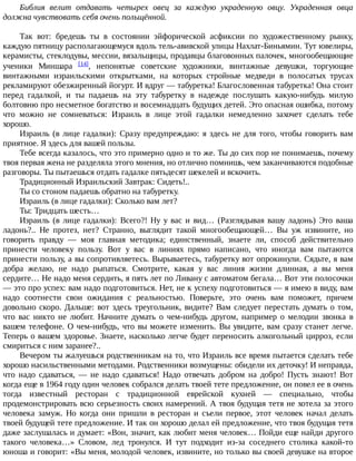 Библия	 велит	 отдавать	 четырех	 овец	 за	 каждую	 украденную	 овцу.	 Украденная	 овца
должна	чувствовать	себя	очень	польщённой.
Так	 вот:	 бредешь	 ты	 в	 состоянии	 эйфорической	 асфиксии	 по	 художественному	 рынку,
каждую	пятницу	располагающемуся	вдоль	тель-авивской	улицы	Нахлат-Биньямин.	Тут	ювелиры,
керамисты,	стеклодувы,	мессии,	вязальщицы,	продавцы	благовонных	палочек,	многообещающие
ученики	 Миншара	 [14],	 непонятые	 советские	 художники,	 винтажные	 девушки,	 торгующие
винтажными	 израильскими	 открытками,	 на	 которых	 стройные	 медведи	 в	 полосатых	 трусах
рекламируют	обезжиренный	йогурт.	И	вдруг	—	табуретка!	Благословенная	табуретка!	Она	стоит
перед	 гадалкой,	 и	 ты	 падаешь	 на	 эту	 табуретку	 в	 надежде	 послушать	 какую-нибудь	 милую
болтовню	про	несметное	богатство	и	восемнадцать	будущих	детей.	Это	опасная	ошибка,	потому
что	 можно	 не	 сомневаться:	 Израиль	 в	 лице	 этой	 гадалки	 немедленно	 захочет	 сделать	 тебе
хорошо.
Израиль	(в	лице	гадалки):	Сразу	предупреждаю:	я	здесь	не	для	того,	чтобы	говорить	вам
приятное.	Я	здесь	для	вашей	пользы.
Тебе	всегда	казалось,	что	это	примерно	одно	и	то	же.	Ты	до	сих	пор	не	понимаешь,	почему
твоя	первая	жена	не	разделяла	этого	мнения,	но	отлично	помнишь,	чем	заканчиваются	подобные
разговоры.	Ты	пытаешься	отдать	гадалке	пятьдесят	шекелей	и	вскочить.
Традиционный	Израильский	Завтрак:	Сидеть!..
Ты	со	стоном	падаешь	обратно	на	табуретку.
Израиль	(в	лице	гадалки):	Сколько	вам	лет?
Ты:	Тридцать	шесть…
Израиль	 (в	 лице	 гадалки):	 Всего?!	 Ну	 у	 вас	 и	 вид…	 (Разглядывая	 вашу	 ладонь)	 Это	 ваша
ладонь?..	 Не	 протез,	 нет?	 Странно,	 выглядит	 такой	 многообещающей…	 Вы	 уж	 извините,	 но
говорить	 правду	 —	 моя	 главная	 методика;	 единственный,	 знаете	 ли,	 способ	 действительно
принести	 человеку	 пользу.	 Вот	 у	 вас	 в	 линиях	 прямо	 написано,	 что	 иногда	 вам	 пытаются
принести	пользу,	а	вы	сопротивляетесь.	Вырываетесь,	табуретку	вот	опрокинули.	Сядьте,	я	вам
добра	 желаю,	 не	 надо	 рыпаться.	 Смотрите,	 какая	 у	 вас	 линия	 жизни	 длинная,	 а	 вы	 меня
сердите…	Не	надо	меня	сердить,	я	пять	лет	по	Ливану	с	автоматом	бегала…	Вот	эти	полосочки
—	это	про	успех:	вам	надо	подготовиться.	Нет,	не	к	успеху	подготовиться	—	я	имею	в	виду,	вам
надо	 соотнести	 свои	 ожидания	 с	 реальностью.	 Поверьте,	 это	 очень	 вам	 поможет,	 причем
довольно	скоро.	Дальше:	вот	здесь	треугольник,	видите?	Вам	следует	перестать	думать	о	том,
что	 вас	 никто	 не	 любит.	 Начните	 думать	 о	 чем-нибудь	 другом,	 например	 о	 мелодии	 звонка	 в
вашем	телефоне.	О	чем-нибудь,	что	вы	можете	изменить.	Вы	увидите,	вам	сразу	станет	легче.
Теперь	о	вашем	здоровье.	Знаете,	насколько	легче	будет	переносить	алкогольный	цирроз,	если
смириться	с	ним	заранее?..
Вечером	ты	жалуешься	родственникам	на	то,	что	Израиль	все	время	пытается	сделать	тебе
хорошо	насильственными	методами.	Родственники	возмущены:	обидели	их	деточку!	И	неправда,
что	 надо	 сдаваться,	 —	 не	 надо	 сдаваться!	 Надо	 отвечать	 добром	 на	 добро!	 Пусть	 знают!	 Вот
когда	еще	в	1964	году	один	человек	собрался	делать	твоей	тете	предложение,	он	повел	ее	в	очень
тогда	 известный	 ресторан	 с	 традиционной	 еврейской	 кухней	 —	 специально,	 чтобы
продемонстрировать	всю	серьезность	своих	намерений.	А	твоя	будущая	тетя	не	хотела	за	этого
человека	 замуж.	 Но	 когда	 они	 пришли	 в	 ресторан	 и	 съели	 первое,	 этот	 человек	 начал	 делать
твоей	будущей	тете	предложение.	И	так	он	хорошо	делал	ей	предложение,	что	твоя	будущая	тетя
даже	заслушалась	и	думает:	«Вон,	значит,	как	любит	меня	человек…	Пойди	еще	найди	другого
такого	 человека…»	 Словом,	 лед	 тронулся.	 И	 тут	 подходит	 из-за	 соседнего	 столика	 какой-то
юноша	и	говорит:	«Вы	меня,	молодой	человек,	извините,	но	только	вы	своей	девушке	на	второе
 